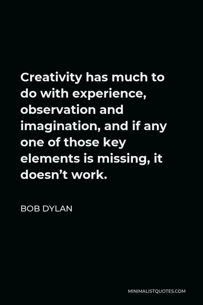 Bob Dylan Quote - Creativity has much to do with experience, observation and imagination, and if any one of those key elements is missing, it doesn’t work.