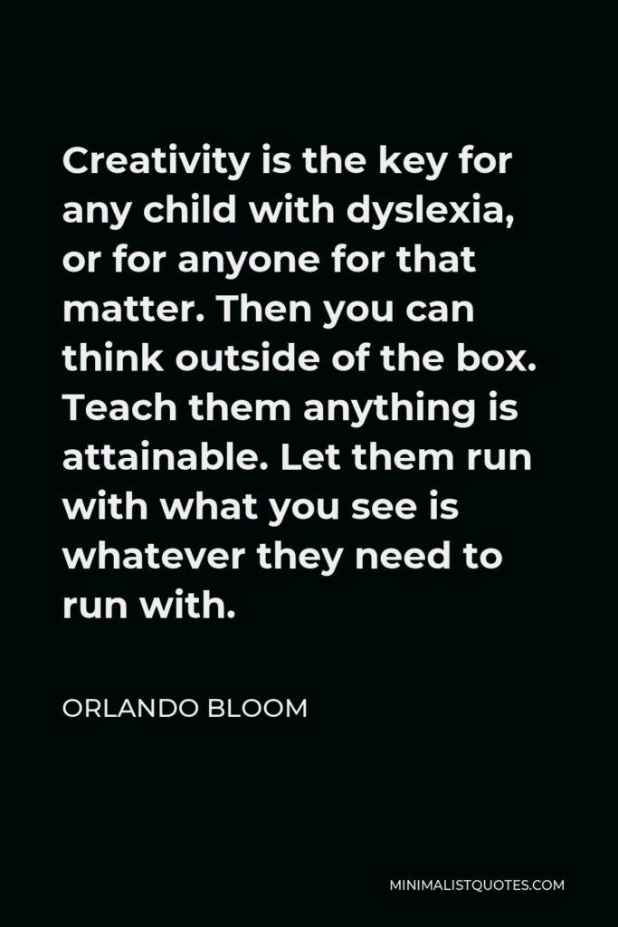 Orlando Bloom Quote - Creativity is the key for any child with dyslexia, or for anyone for that matter. Then you can think outside of the box. Teach them anything is attainable. Let them run with what you see is whatever they need to run with.