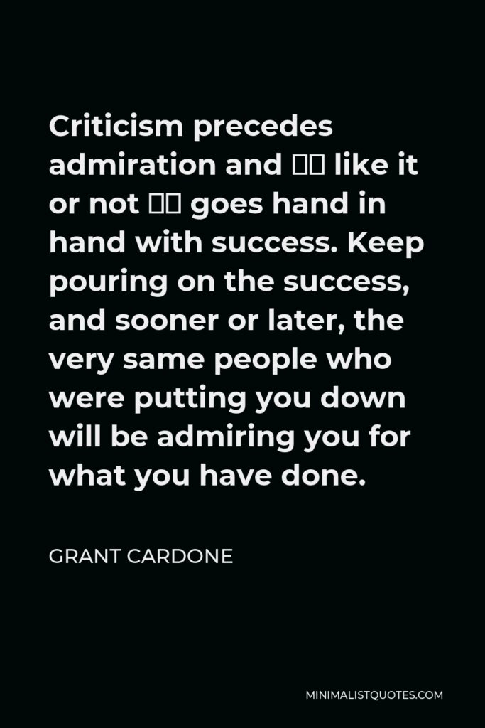 Grant Cardone Quote - Criticism precedes admiration and – like it or not – goes hand in hand with success. Keep pouring on the success, and sooner or later, the very same people who were putting you down will be admiring you for what you have done.