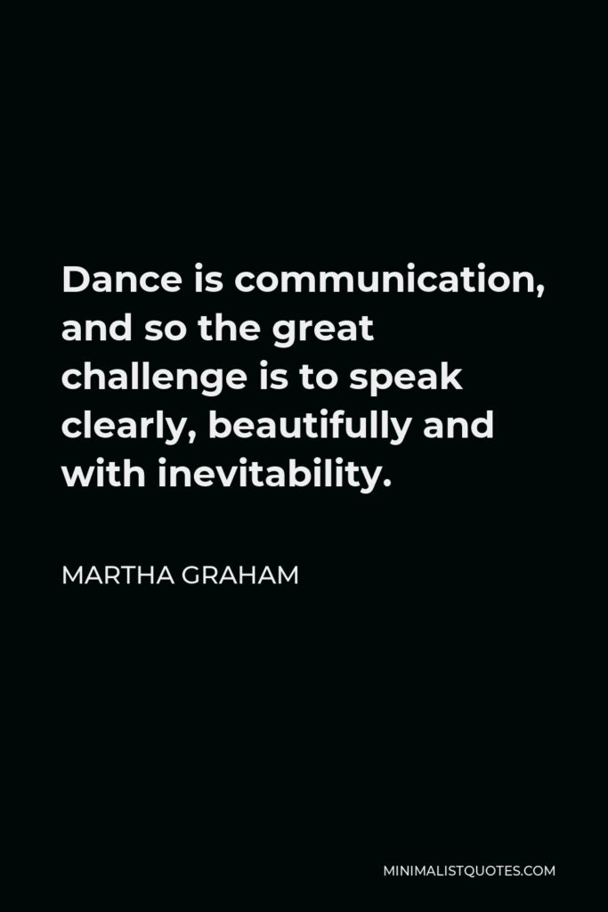 Martha Graham Quote - Dance is communication, and so the great challenge is to speak clearly, beautifully and with inevitability.