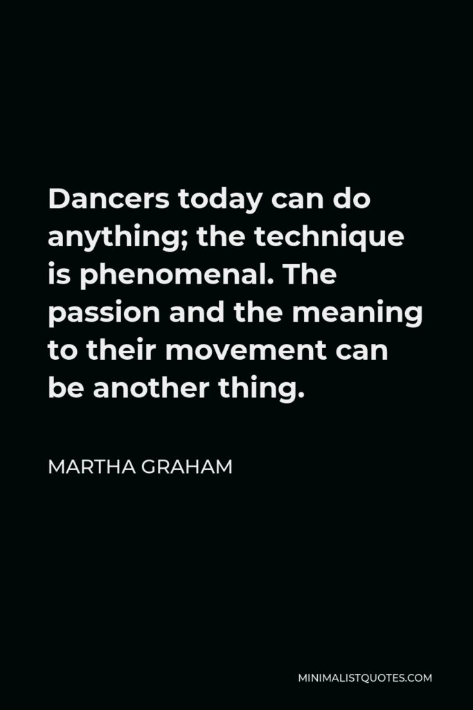 Martha Graham Quote - Dancers today can do anything; the technique is phenomenal. The passion and the meaning to their movement can be another thing.
