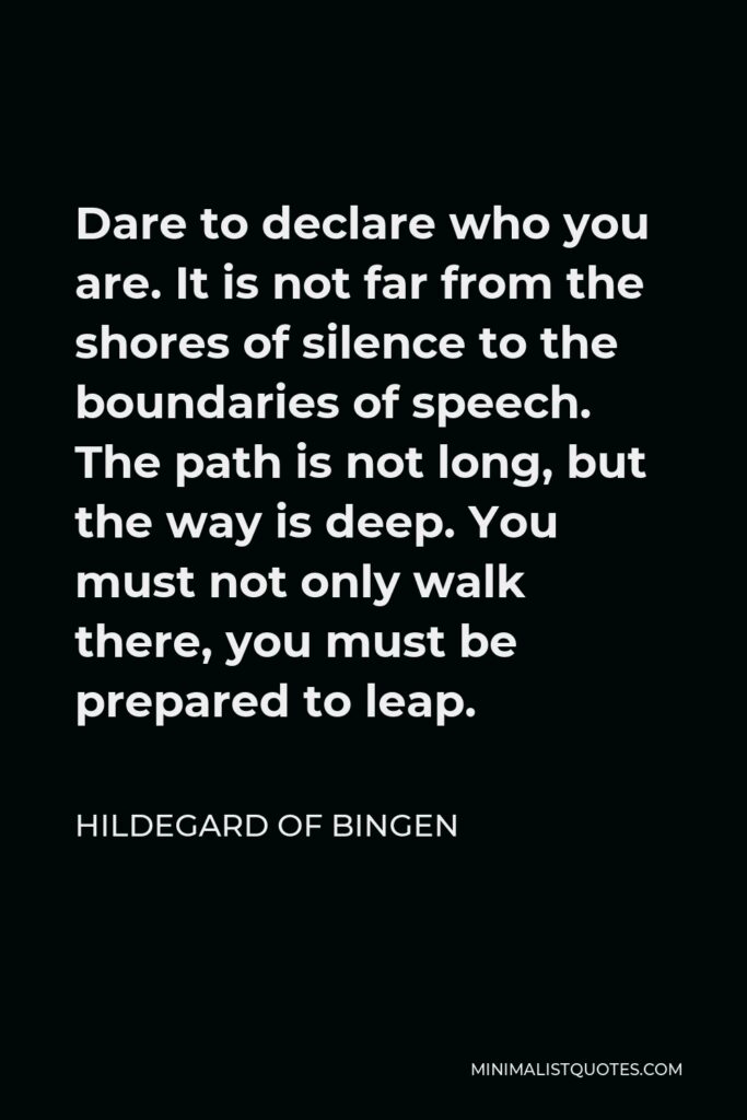 Hildegard of Bingen Quote - Dare to declare who you are. It is not far from the shores of silence to the boundaries of speech. The path is not long, but the way is deep. You must not only walk there, you must be prepared to leap.