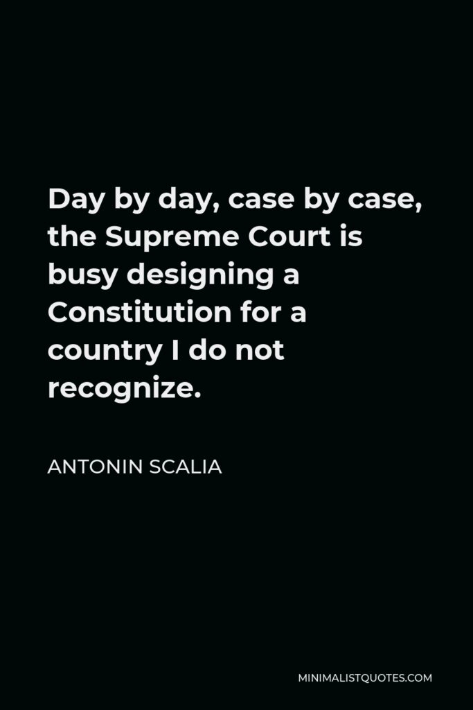 Antonin Scalia Quote - Day by day, case by case, the Supreme Court is busy designing a Constitution for a country I do not recognize.