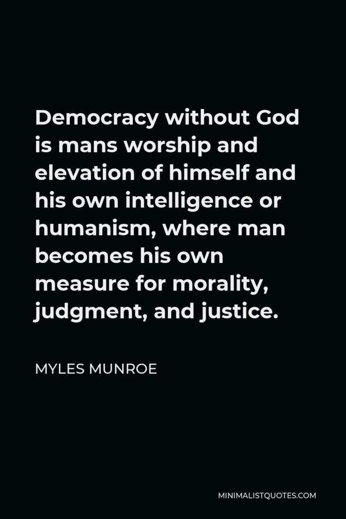 Myles Munroe Quote - Democracy without God is mans worship and elevation of himself and his own intelligence or humanism, where man becomes his own measure for morality, judgment, and justice.