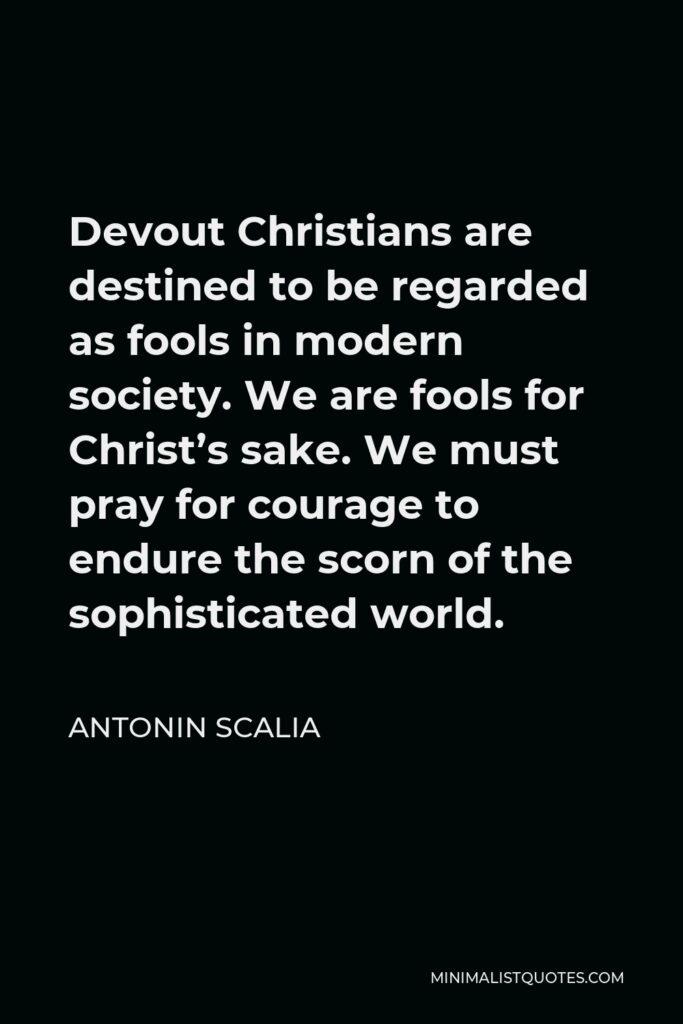 Antonin Scalia Quote - Devout Christians are destined to be regarded as fools in modern society. We are fools for Christ’s sake. We must pray for courage to endure the scorn of the sophisticated world.