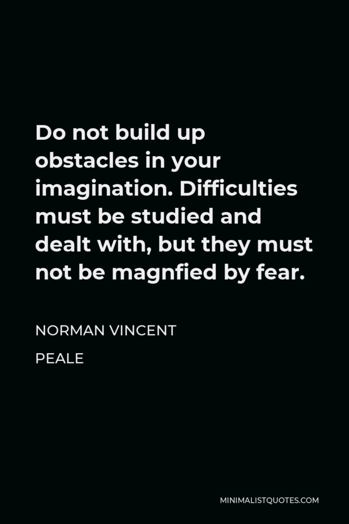 Norman Vincent Peale Quote - Do not build up obstacles in your imagination. Difficulties must be studied and dealt with, but they must not be magnfied by fear.