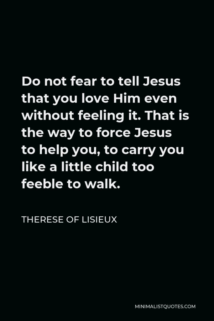 Therese of Lisieux Quote - Do not fear to tell Jesus that you love Him even without feeling it. That is the way to force Jesus to help you, to carry you like a little child too feeble to walk.