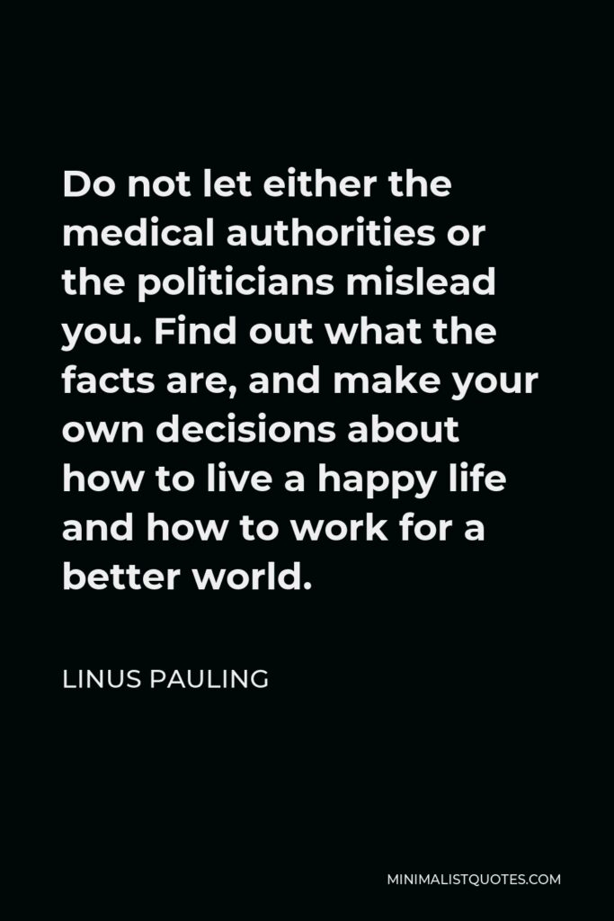 Linus Pauling Quote - Do not let either the medical authorities or the politicians mislead you. Find out what the facts are, and make your own decisions about how to live a happy life and how to work for a better world.