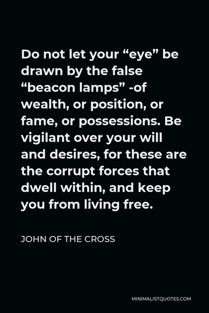 John of the Cross Quote - Do not let your “eye” be drawn by the false “beacon lamps” -of wealth, or position, or fame, or possessions. Be vigilant over your will and desires, for these are the corrupt forces that dwell within, and keep you from living free.