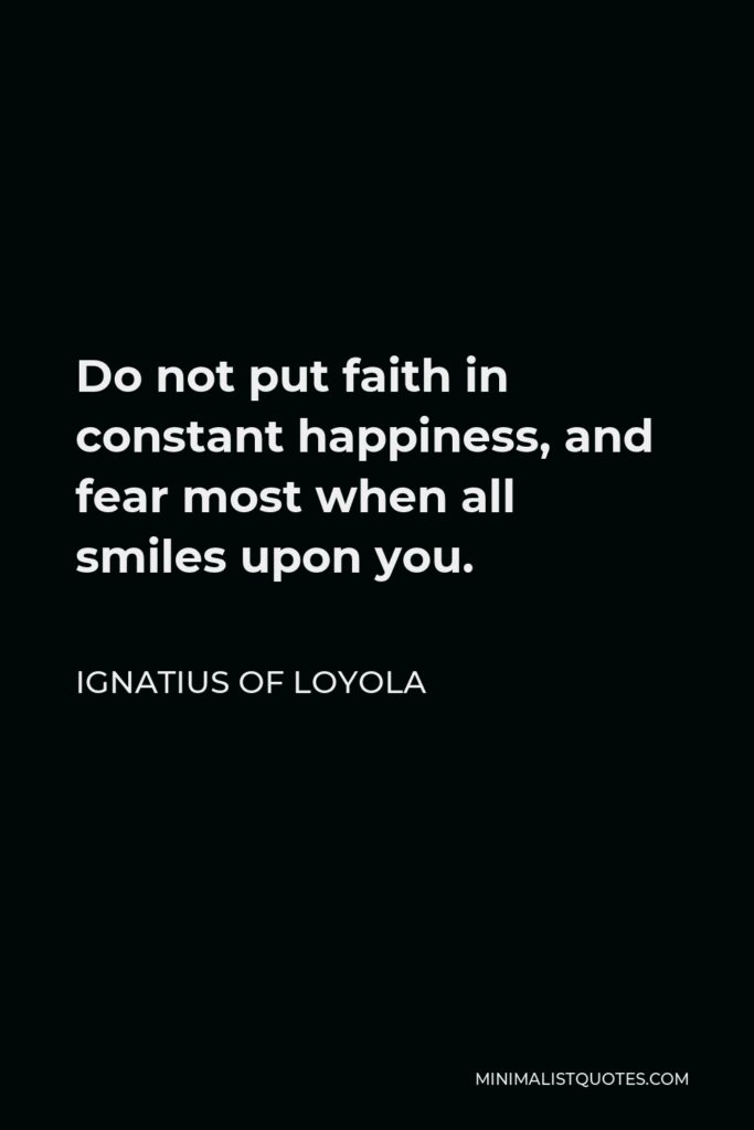 Ignatius of Loyola Quote - Do not put faith in constant happiness, and fear most when all smiles upon you.