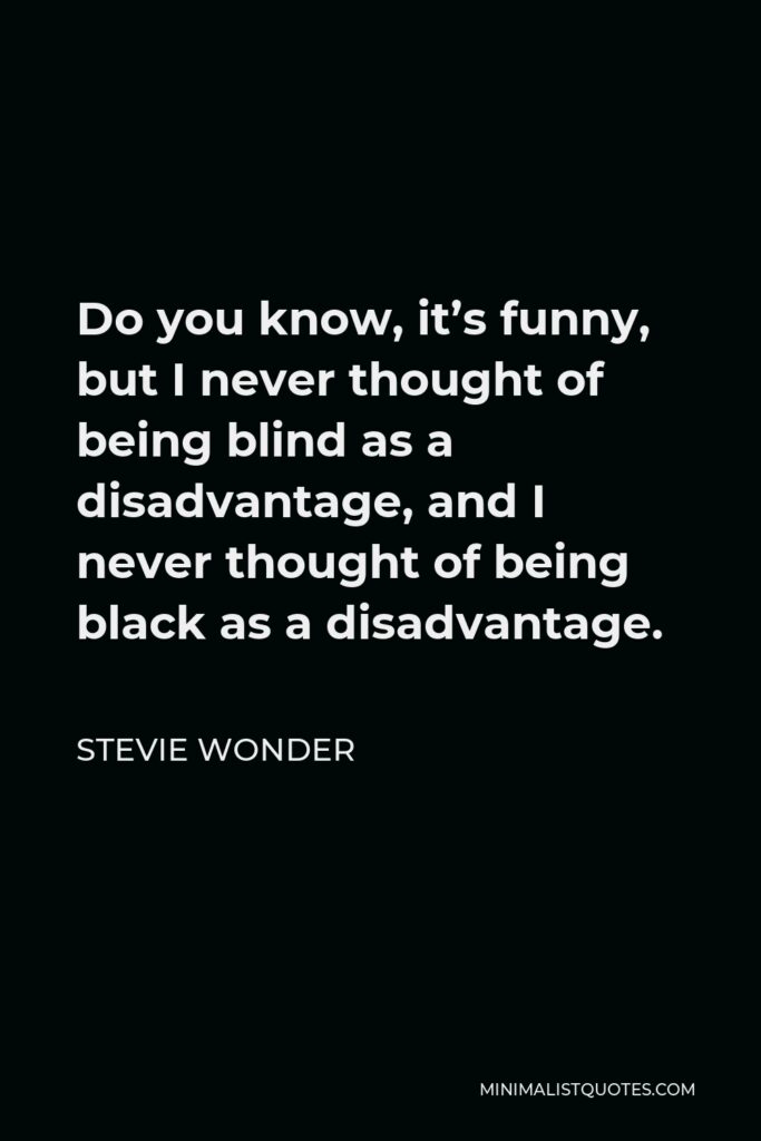 Stevie Wonder Quote - Do you know, it’s funny, but I never thought of being blind as a disadvantage, and I never thought of being black as a disadvantage.