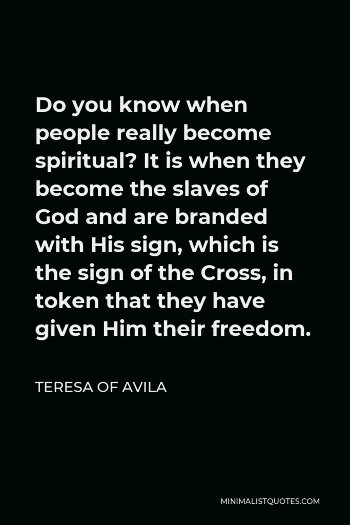 Teresa of Avila Quote - Do you know when people really become spiritual? It is when they become the slaves of God and are branded with His sign, which is the sign of the Cross, in token that they have given Him their freedom.