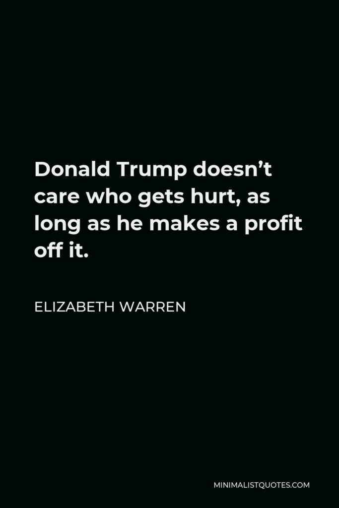 Elizabeth Warren Quote - Donald Trump doesn’t care who gets hurt, as long as he makes a profit off it.
