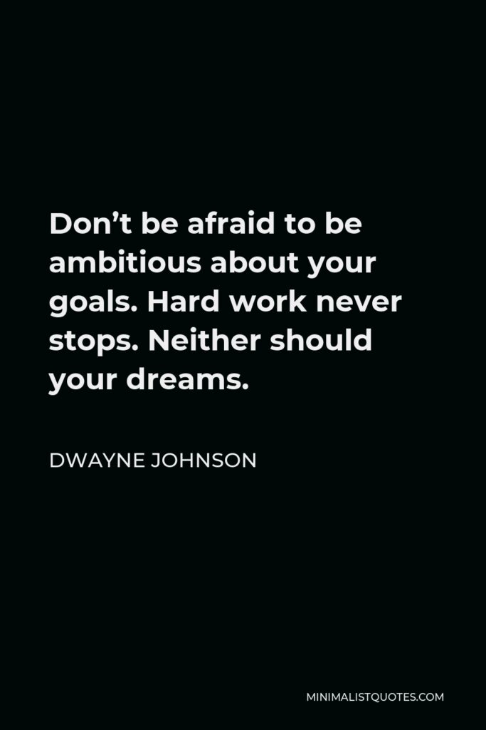 Dwayne Johnson Quote - Don’t be afraid to be ambitious about your goals. Hard work never stops. Neither should your dreams.