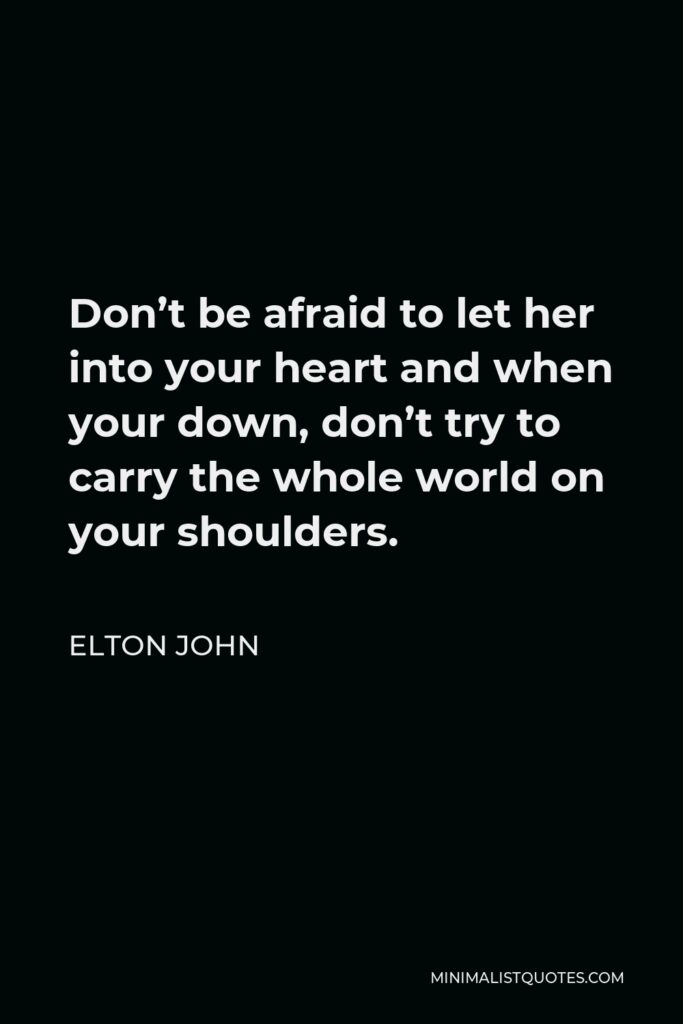 Elton John Quote - Don’t be afraid to let her into your heart and when your down, don’t try to carry the whole world on your shoulders.
