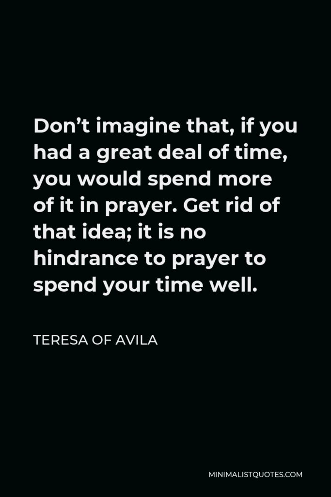 Teresa of Avila Quote - Don’t imagine that, if you had a great deal of time, you would spend more of it in prayer. Get rid of that idea; it is no hindrance to prayer to spend your time well.