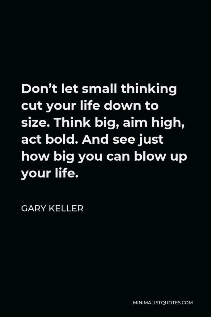 Gary Keller Quote - Don’t let small thinking cut your life down to size. Think big, aim high, act bold. And see just how big you can blow up your life.