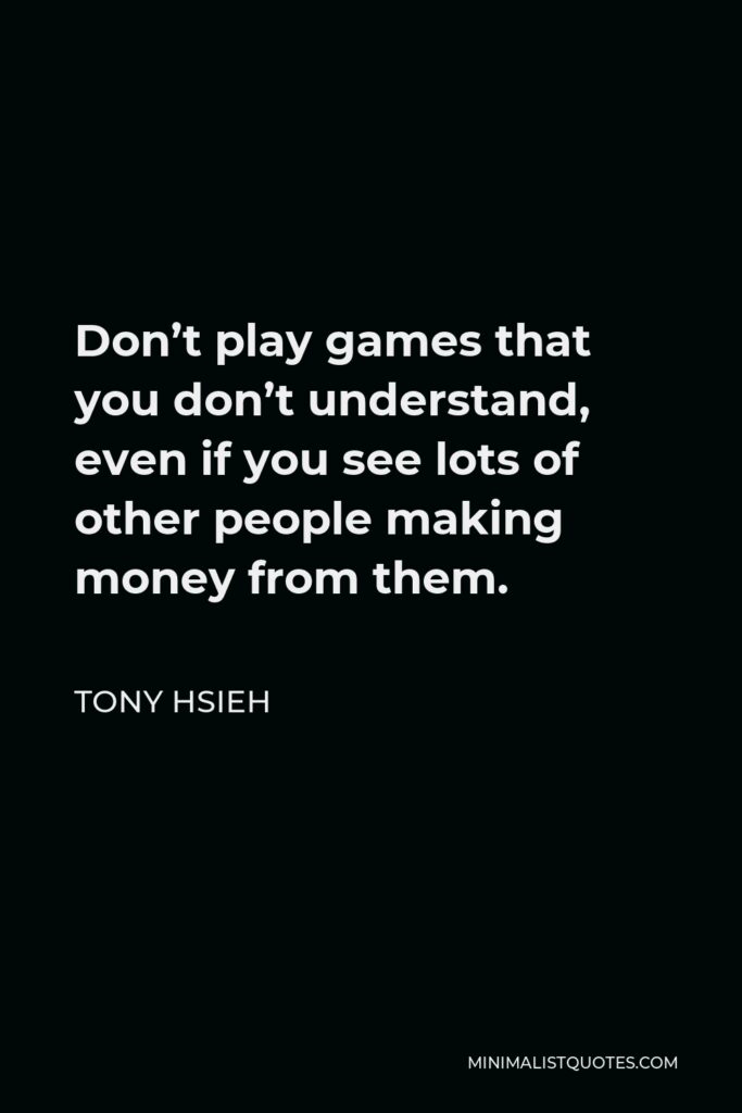 Tony Hsieh Quote - Don’t play games that you don’t understand, even if you see lots of other people making money from them.
