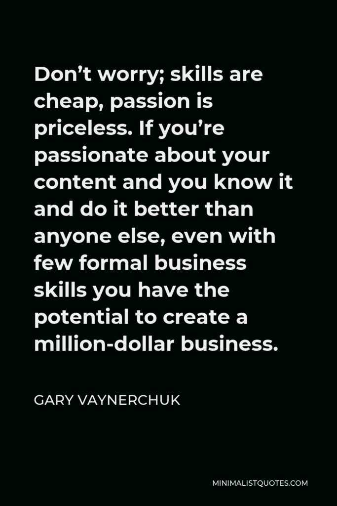 Gary Vaynerchuk Quote - Don’t worry; skills are cheap, passion is priceless. If you’re passionate about your content and you know it and do it better than anyone else, even with few formal business skills you have the potential to create a million-dollar business.