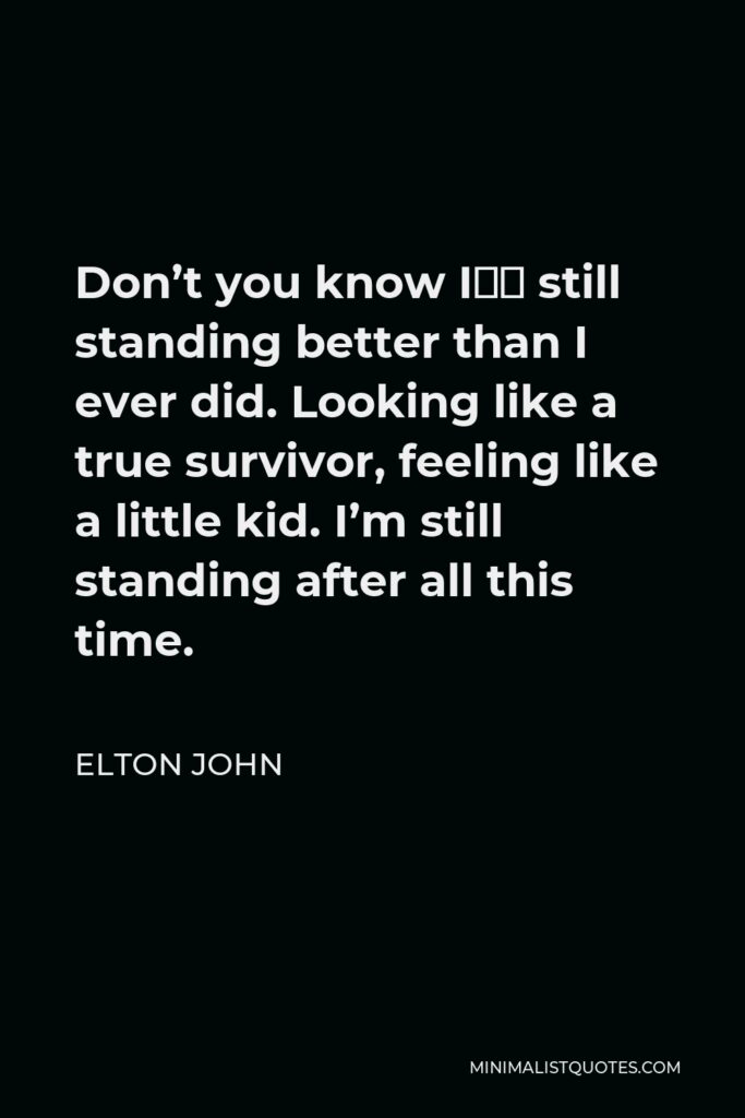 Elton John Quote - Don’t you know I”m still standing better than I ever did. Looking like a true survivor, feeling like a little kid. I’m still standing after all this time.