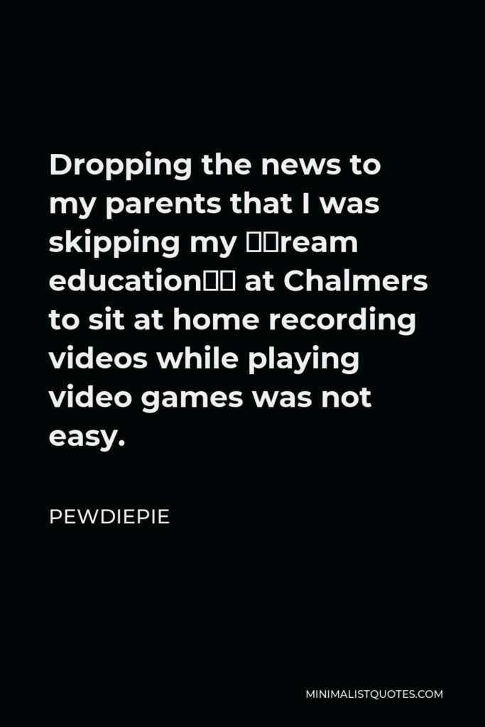 PewDiePie Quote - Dropping the news to my parents that I was skipping my ‘dream education’ at Chalmers to sit at home recording videos while playing video games was not easy.