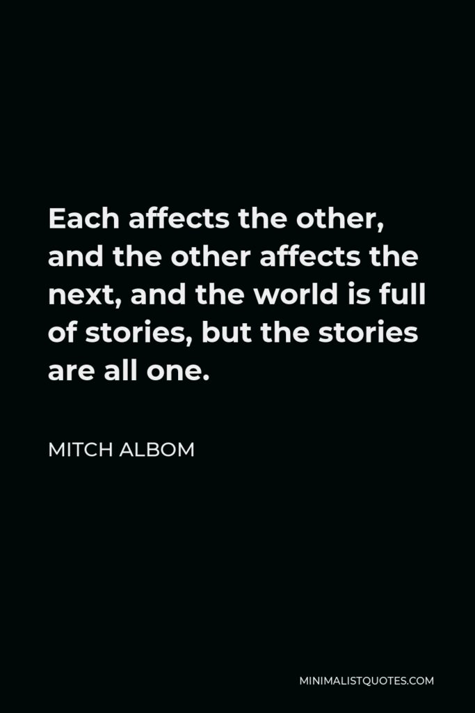 Mitch Albom Quote - Each affects the other, and the other affects the next, and the world is full of stories, but the stories are all one.