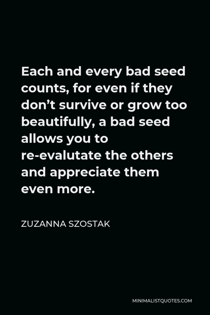 Zuzanna Szostak Quote - Each and every bad seed counts, for even if they don’t survive or grow too beautifully, a bad seed allows you to re-evalutate the others and appreciate them even more.