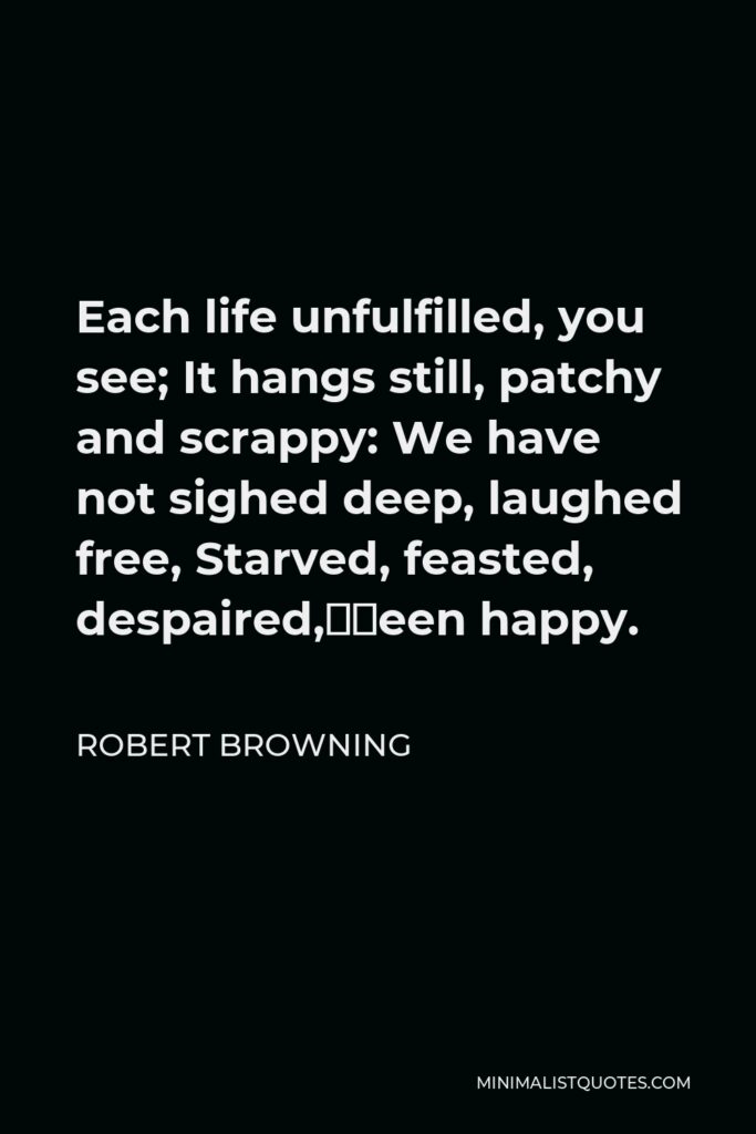 Robert Browning Quote - Each life unfulfilled, you see; It hangs still, patchy and scrappy: We have not sighed deep, laughed free, Starved, feasted, despaired,—been happy.