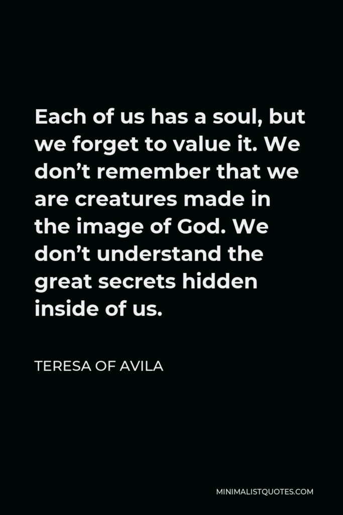 Teresa of Avila Quote - Each of us has a soul, but we forget to value it. We don’t remember that we are creatures made in the image of God. We don’t understand the great secrets hidden inside of us.