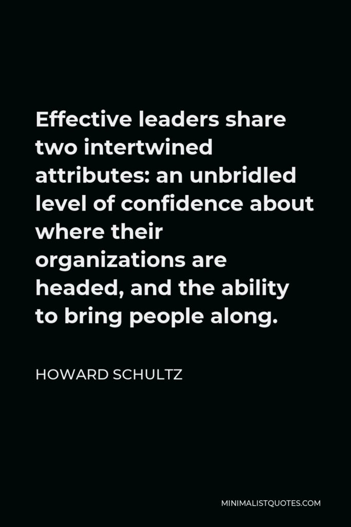 Howard Schultz Quote - Effective leaders share two intertwined attributes: an unbridled level of confidence about where their organizations are headed, and the ability to bring people along.
