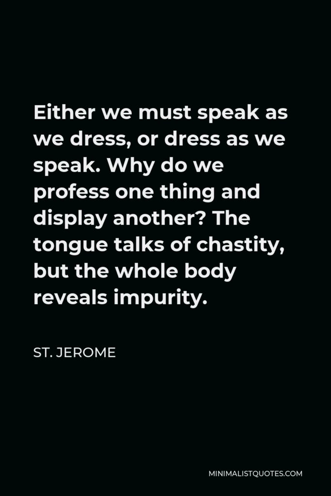 St. Jerome Quote - Either we must speak as we dress, or dress as we speak. Why do we profess one thing and display another? The tongue talks of chastity, but the whole body reveals impurity.