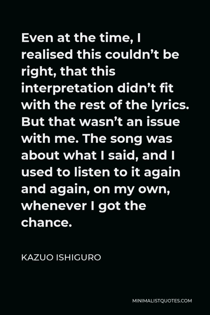 Kazuo Ishiguro Quote - Even at the time, I realised this couldn’t be right, that this interpretation didn’t fit with the rest of the lyrics. But that wasn’t an issue with me. The song was about what I said, and I used to listen to it again and again, on my own, whenever I got the chance.