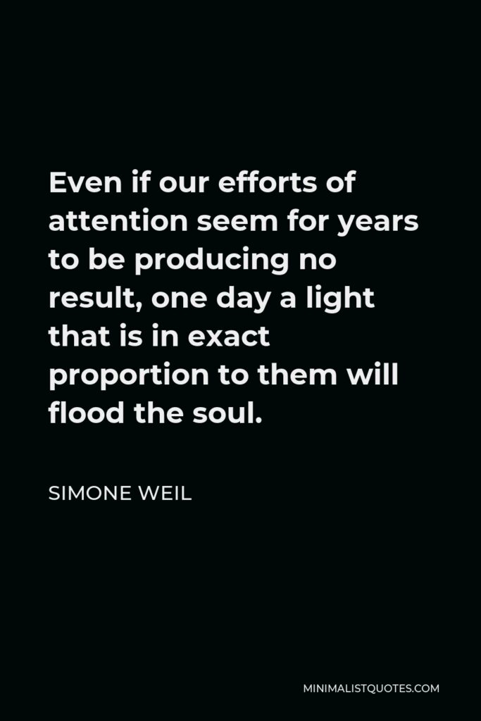 Simone Weil Quote - Even if our efforts of attention seem for years to be producing no result, one day a light that is in exact proportion to them will flood the soul.
