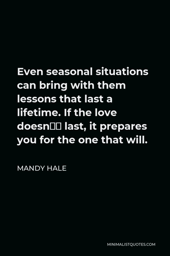 Mandy Hale Quote - Even seasonal situations can bring with them lessons that last a lifetime. If the love doesn’t last, it prepares you for the one that will.
