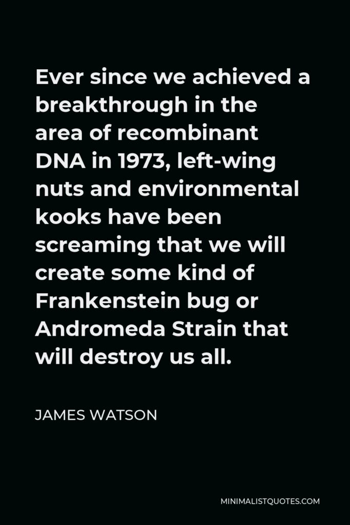 James Watson Quote - Ever since we achieved a breakthrough in the area of recombinant DNA in 1973, left-wing nuts and environmental kooks have been screaming that we will create some kind of Frankenstein bug or Andromeda Strain that will destroy us all.