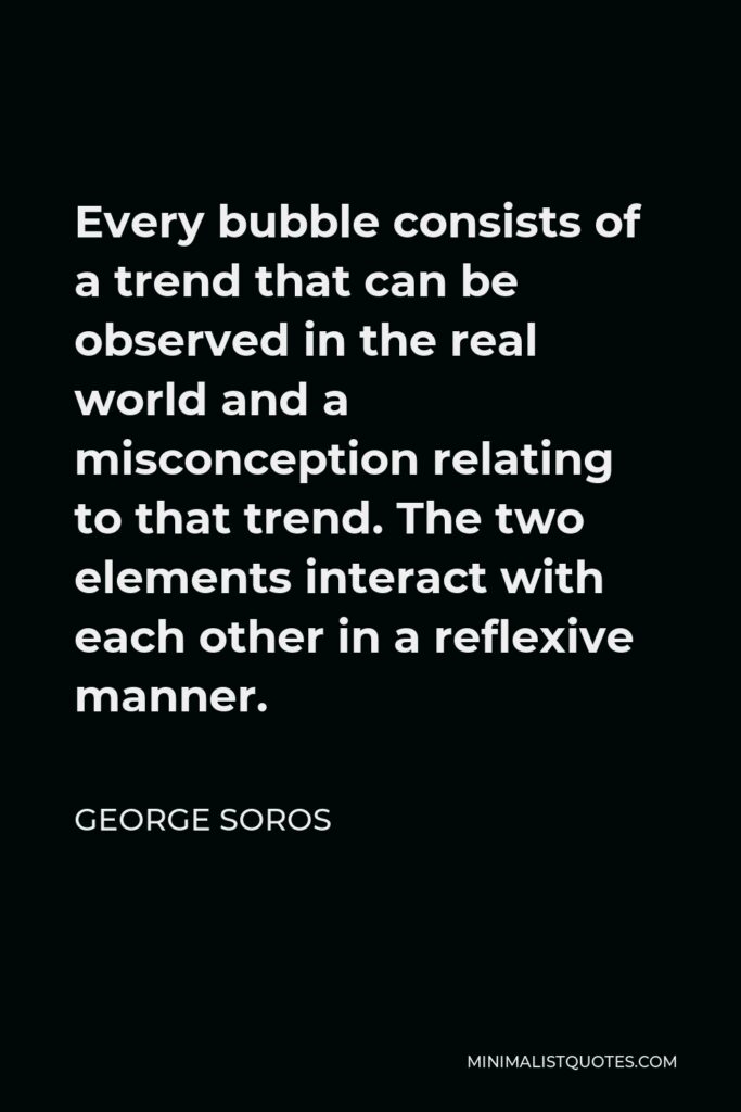 George Soros Quote - Every bubble consists of a trend that can be observed in the real world and a misconception relating to that trend. The two elements interact with each other in a reflexive manner.