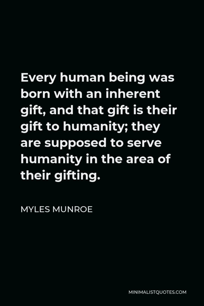 Myles Munroe Quote - Every human being was born with an inherent gift, and that gift is their gift to humanity; they are supposed to serve humanity in the area of their gifting.