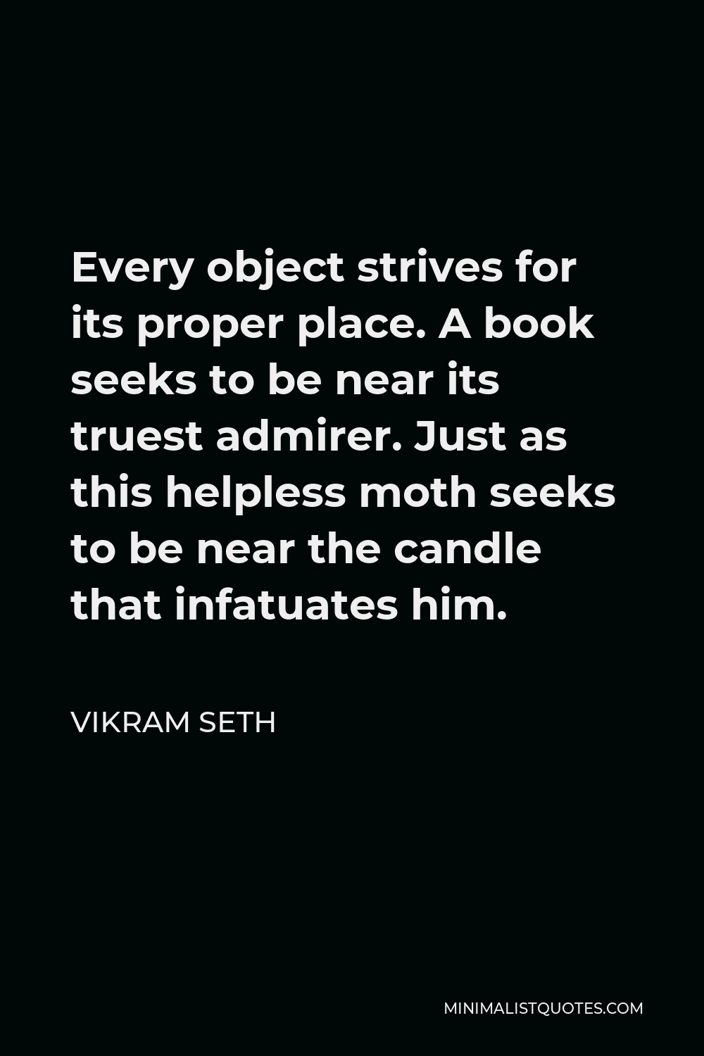 Vikram Seth Quote - Every object strives for its proper place. A book seeks to be near its truest admirer. Just as this helpless moth seeks to be near the candle that infatuates him.