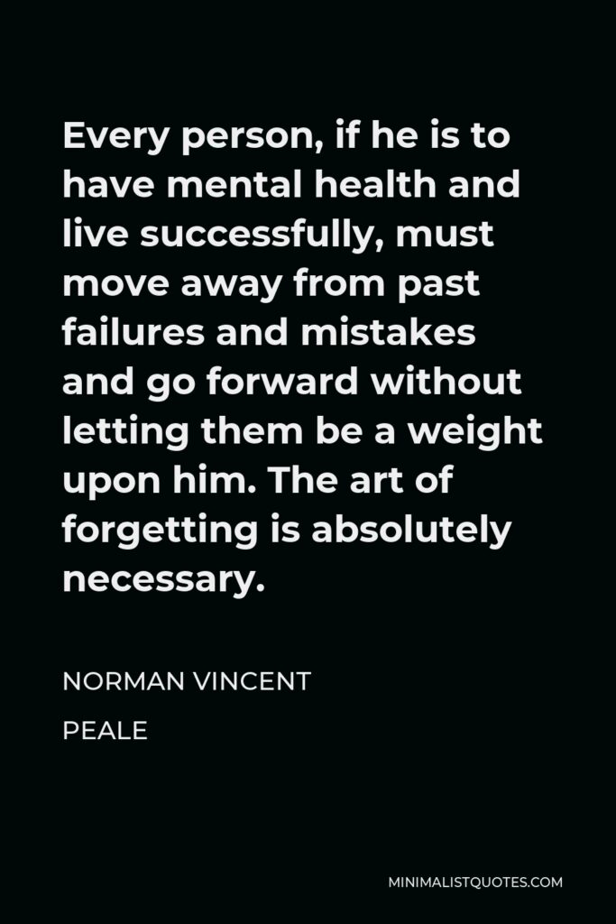 Norman Vincent Peale Quote - Every person, if he is to have mental health and live successfully, must move away from past failures and mistakes and go forward without letting them be a weight upon him. The art of forgetting is absolutely necessary.