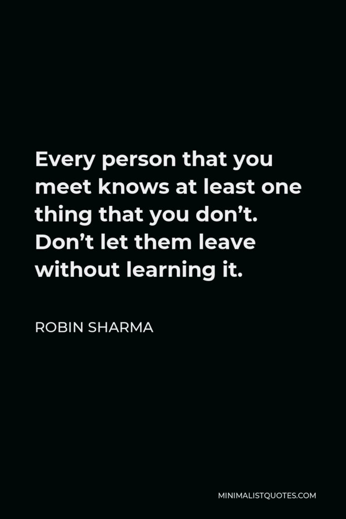 Robin Sharma Quote - Every person that you meet knows at least one thing that you don’t. Don’t let them leave without learning it.