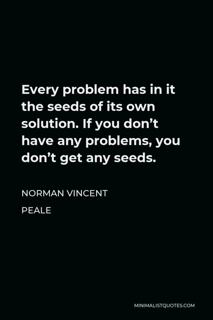 Norman Vincent Peale Quote - Every problem has in it the seeds of its own solution. If you don’t have any problems, you don’t get any seeds.
