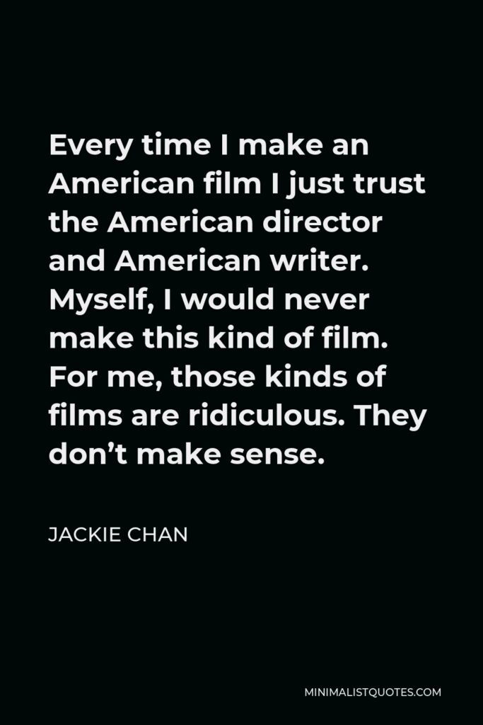 Jackie Chan Quote - Every time I make an American film I just trust the American director and American writer. Myself, I would never make this kind of film. For me, those kinds of films are ridiculous. They don’t make sense.