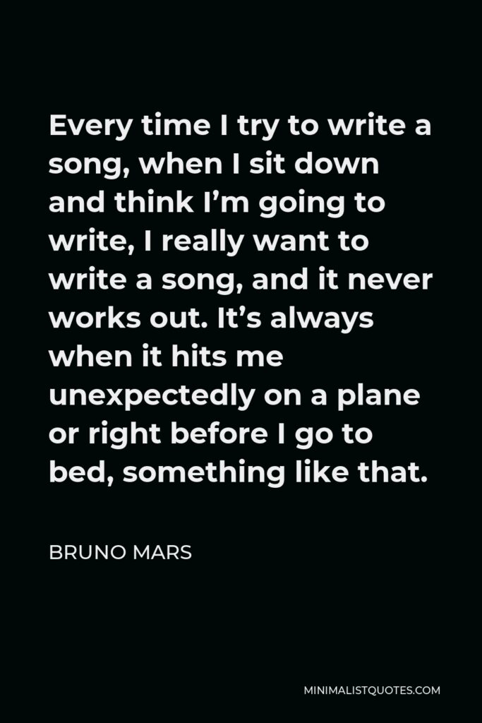 Bruno Mars Quote - Every time I try to write a song, when I sit down and think I’m going to write, I really want to write a song, and it never works out. It’s always when it hits me unexpectedly on a plane or right before I go to bed, something like that.