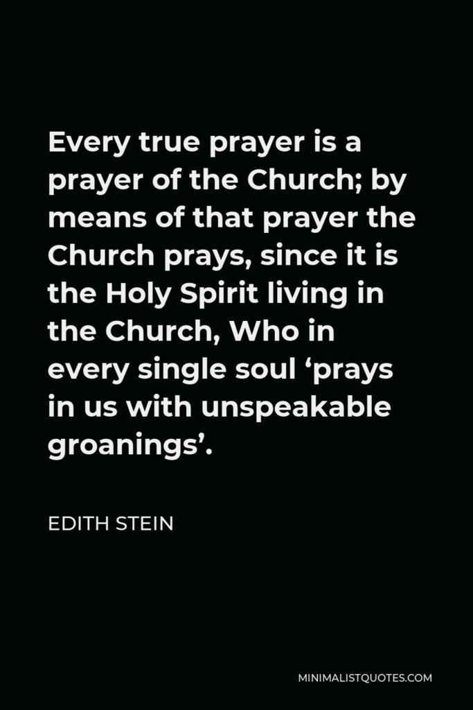 Edith Stein Quote - Every true prayer is a prayer of the Church; by means of that prayer the Church prays, since it is the Holy Spirit living in the Church, Who in every single soul ‘prays in us with unspeakable groanings’.