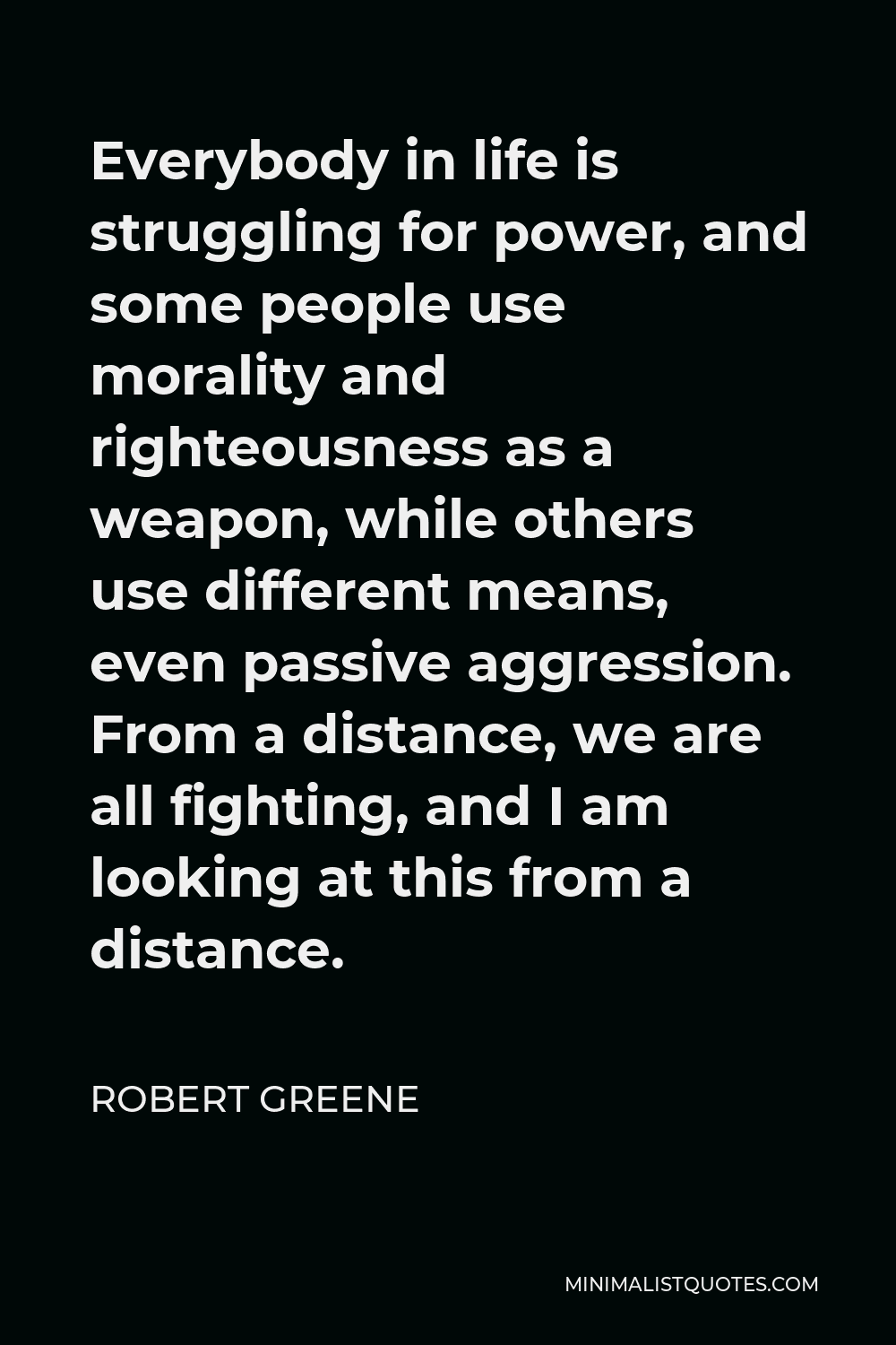 Robert Greene Quote - Everybody in life is struggling for power, and some people use morality and righteousness as a weapon, while others use different means, even passive aggression. From a distance, we are all fighting, and I am looking at this from a distance.