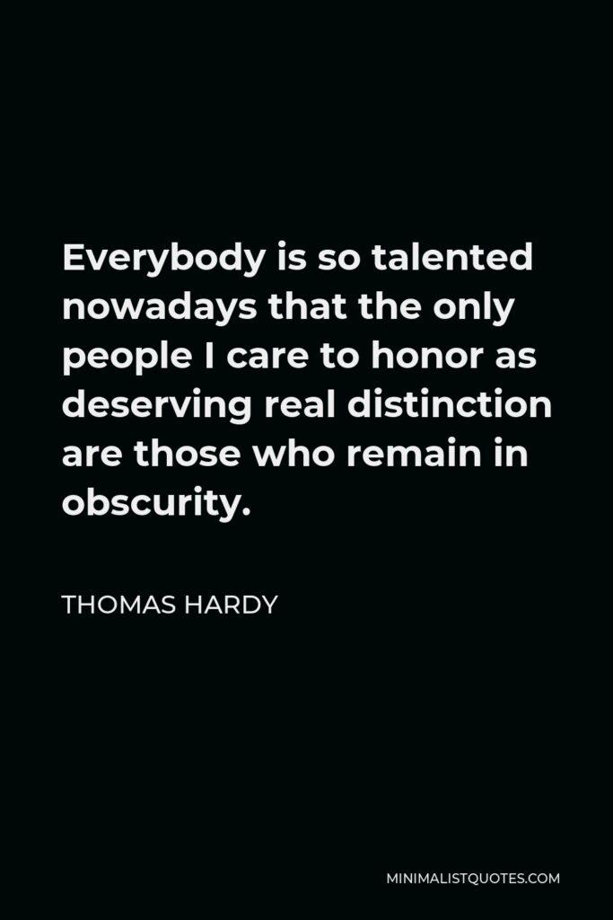 Thomas Hardy Quote - Everybody is so talented nowadays that the only people I care to honor as deserving real distinction are those who remain in obscurity.