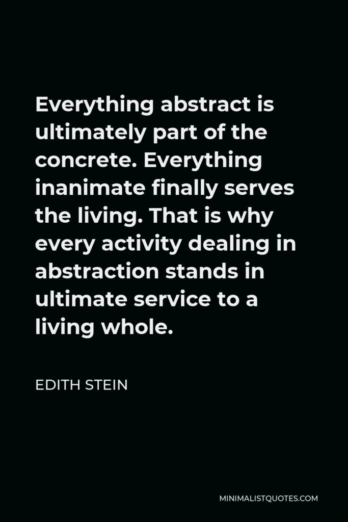Edith Stein Quote - Everything abstract is ultimately part of the concrete. Everything inanimate finally serves the living. That is why every activity dealing in abstraction stands in ultimate service to a living whole.
