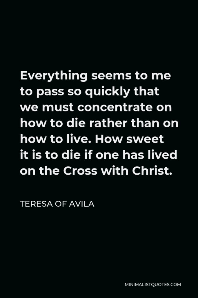 Teresa of Avila Quote - Everything seems to me to pass so quickly that we must concentrate on how to die rather than on how to live. How sweet it is to die if one has lived on the Cross with Christ.