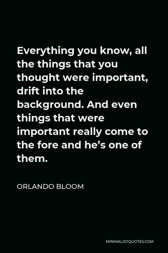 Orlando Bloom Quote - Everything you know, all the things that you thought were important, drift into the background. And even things that were important really come to the fore and he’s one of them.