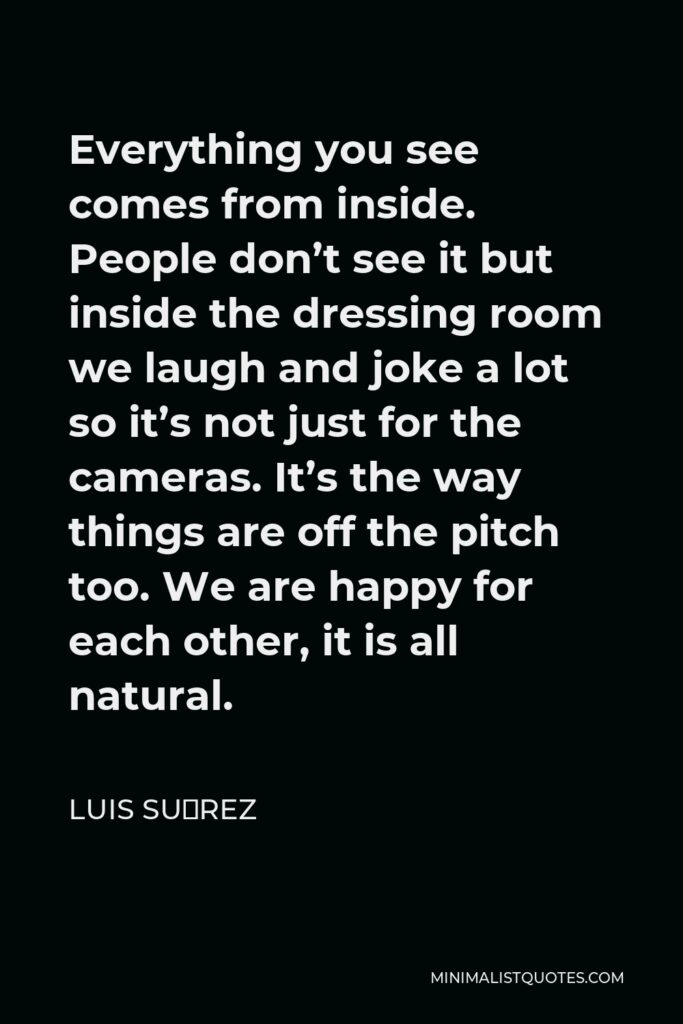 Luis Suárez Quote - Everything you see comes from inside. People don’t see it but inside the dressing room we laugh and joke a lot so it’s not just for the cameras. It’s the way things are off the pitch too. We are happy for each other, it is all natural.